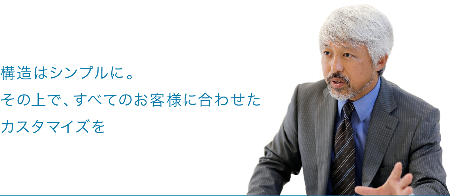 構造はシンプルに。その上で、すべてのお客様に合わせたカスタマイズを