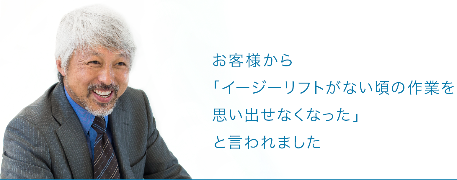 お客様から「イージーリフトがない頃の作業を思い出せなくなった」と言われました